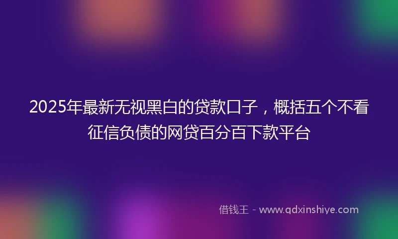 2025年最新无视黑白的贷款口子，概括五个不看征信负债的网贷百分百下款平台