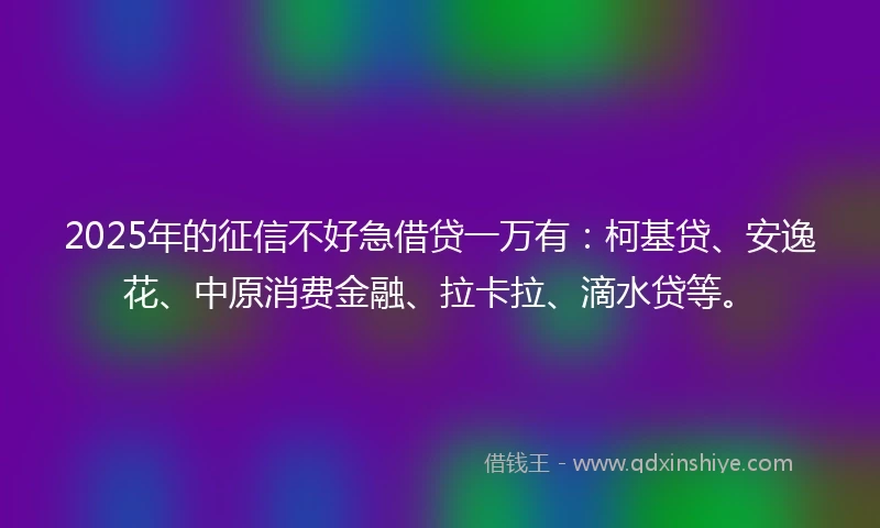 2025年的征信不好急借贷一万有：柯基贷、安逸花、中原消费金融、拉卡拉、滴水贷等。