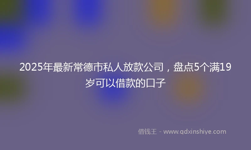 2025年最新常德市私人放款公司，盘点5个满19岁可以借款的口子