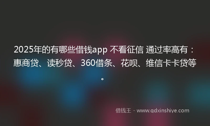 2025年的有哪些借钱app 不看征信 通过率高有：惠商贷、读秒贷、360借条、花呗、维信卡卡贷等。