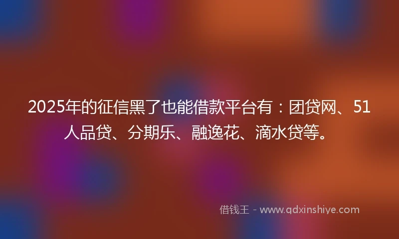 2025年的征信黑了也能借款平台有：团贷网、51人品贷、分期乐、融逸花、滴水贷等。