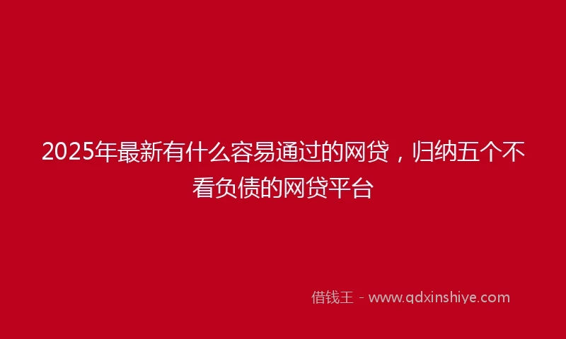 2025年最新有什么容易通过的网贷，归纳五个不看负债的网贷平台