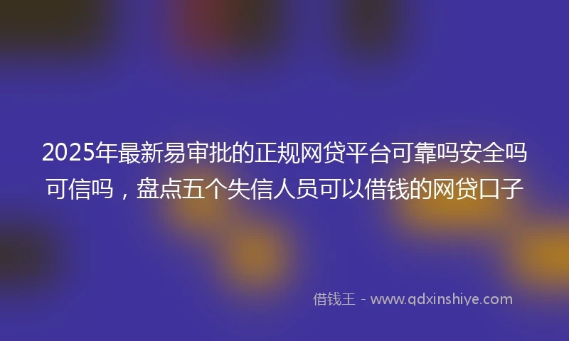2025年最新易审批的正规网贷平台可靠吗安全吗可信吗，盘点五个失信人员可以借钱的网贷口子
