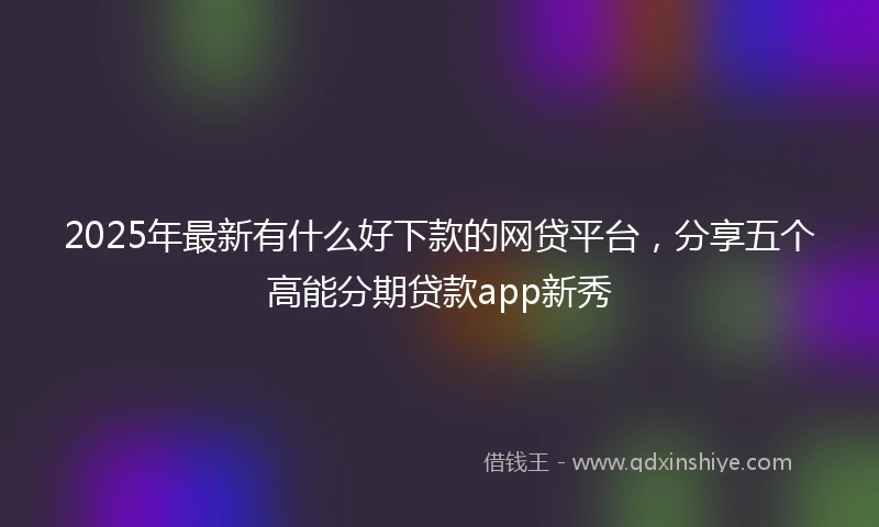2025年最新有什么好下款的网贷平台，分享五个高能分期贷款app新秀