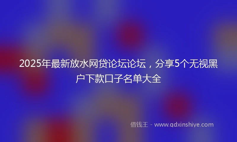2025年最新放水网贷论坛论坛，分享5个无视黑户下款口子名单大全