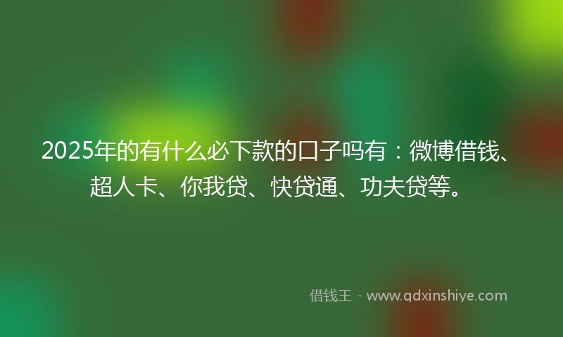 2025年的有什么必下款的口子吗有：微博借钱、超人卡、你我贷、快贷通、功夫贷等。