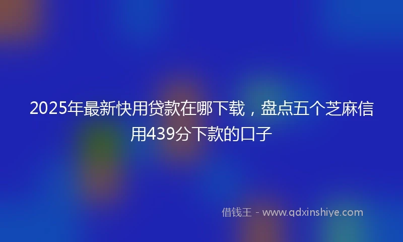 2025年最新快用贷款在哪下载，盘点五个芝麻信用439分下款的口子