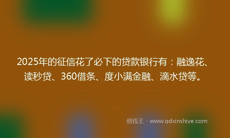 2025年的征信花了必下的贷款银行有：融逸花、读秒贷、360借条、度小满金融、滴水贷等。