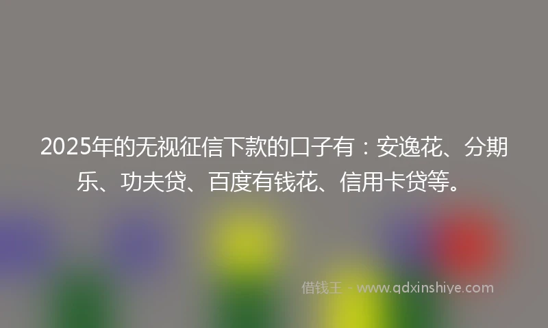 2025年的无视征信下款的口子有：安逸花、分期乐、功夫贷、百度有钱花、信用卡贷等。