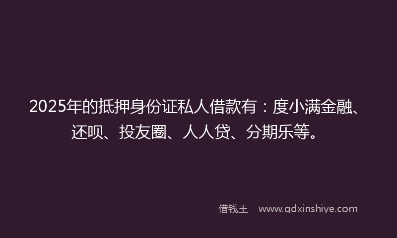 2025年的抵押身份证私人借款有：度小满金融、还呗、投友圈、人人贷、分期乐等。