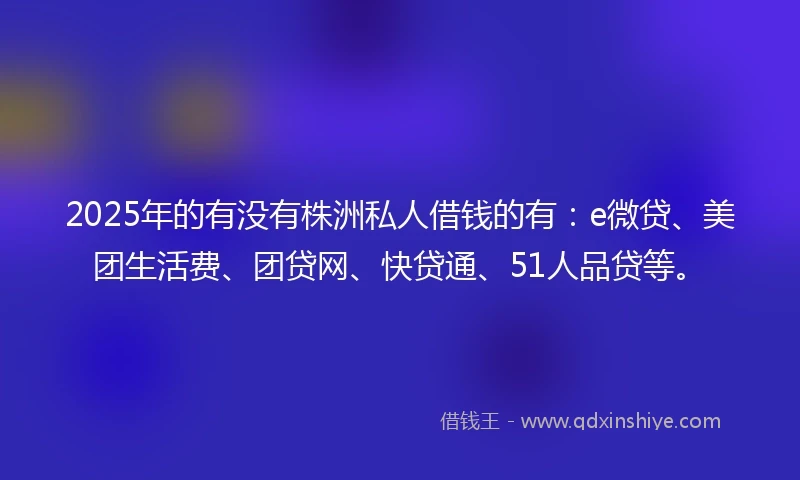 2025年的有没有株洲私人借钱的有：e微贷、美团生活费、团贷网、快贷通、51人品贷等。