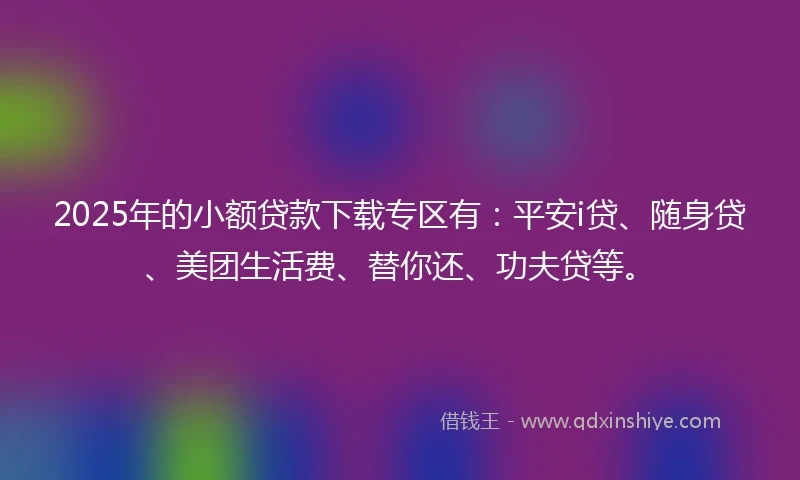 2025年的小额贷款下载专区有：平安i贷、随身贷、美团生活费、替你还、功夫贷等。
