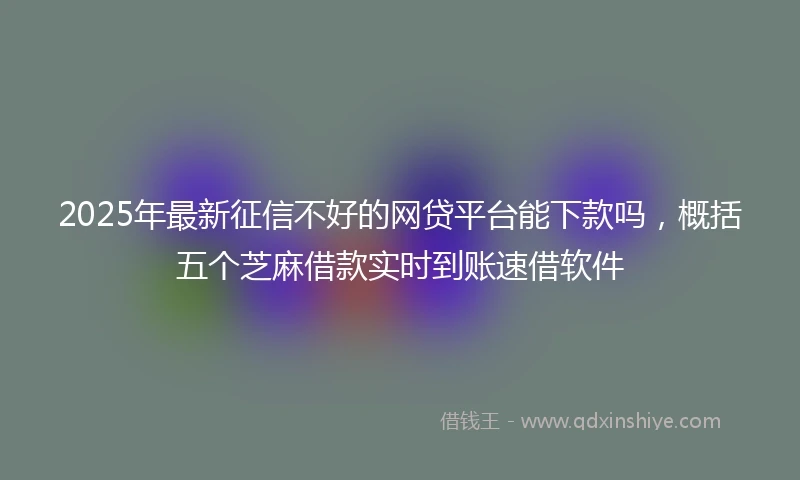 2025年最新征信不好的网贷平台能下款吗，概括五个芝麻借款实时到账速借软件