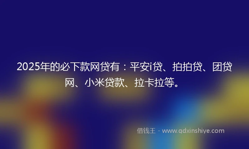 2025年的必下款网贷有：平安i贷、拍拍贷、团贷网、小米贷款、拉卡拉等。