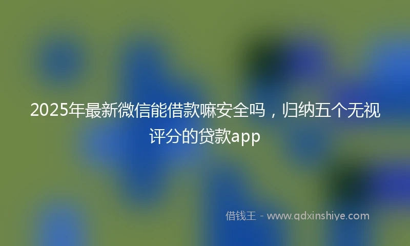 2025年最新微信能借款嘛安全吗，归纳五个无视评分的贷款app