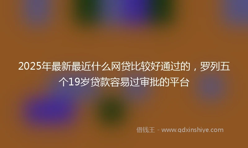 2025年最新最近什么网贷比较好通过的，罗列五个19岁贷款容易过审批的平台