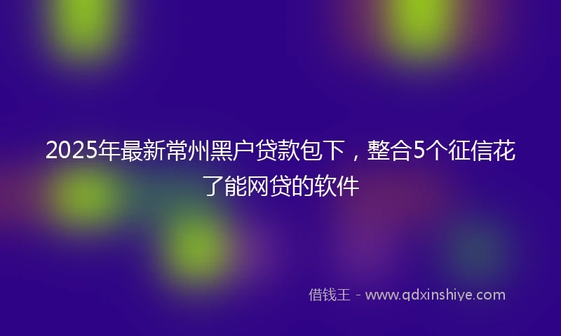 2025年最新常州黑户贷款包下，整合5个征信花了能网贷的软件