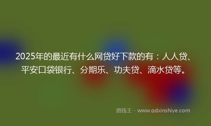 2025年的最近有什么网贷好下款的有：人人贷、平安口袋银行、分期乐、功夫贷、滴水贷等。