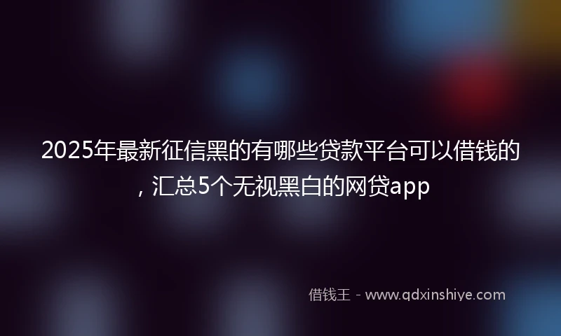 2025年最新征信黑的有哪些贷款平台可以借钱的，汇总5个无视黑白的网贷app