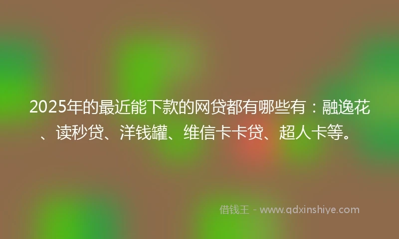2025年的最近能下款的网贷都有哪些有：融逸花、读秒贷、洋钱罐、维信卡卡贷、超人卡等。