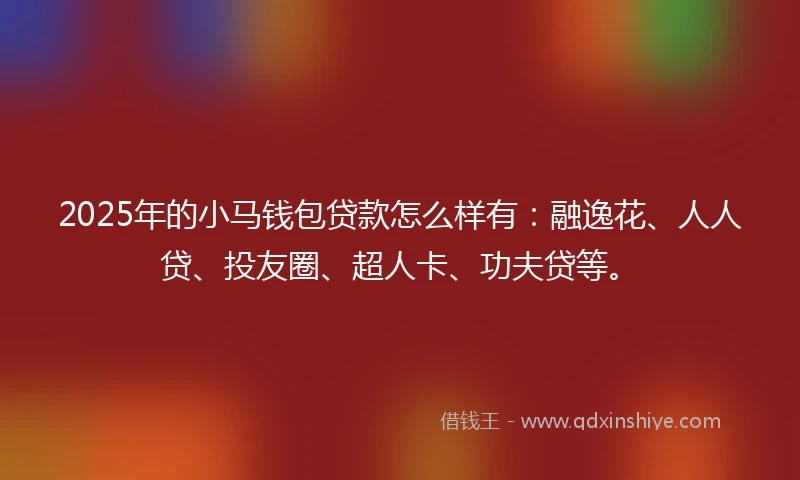 2025年的小马钱包贷款怎么样有：融逸花、人人贷、投友圈、超人卡、功夫贷等。