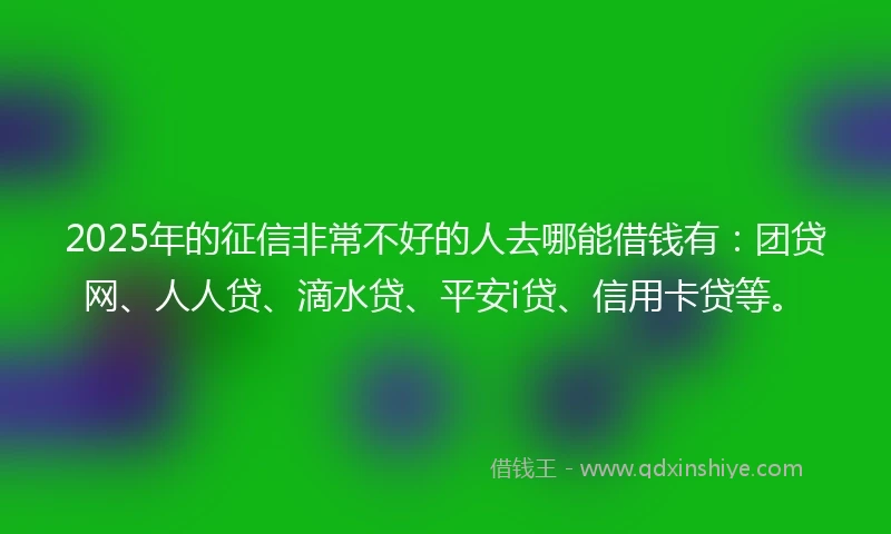 2025年的征信非常不好的人去哪能借钱有：团贷网、人人贷、滴水贷、平安i贷、信用卡贷等。