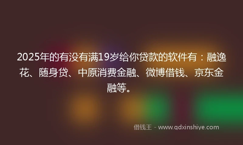 2025年的有没有满19岁给你贷款的软件有：融逸花、随身贷、中原消费金融、微博借钱、京东金融等。