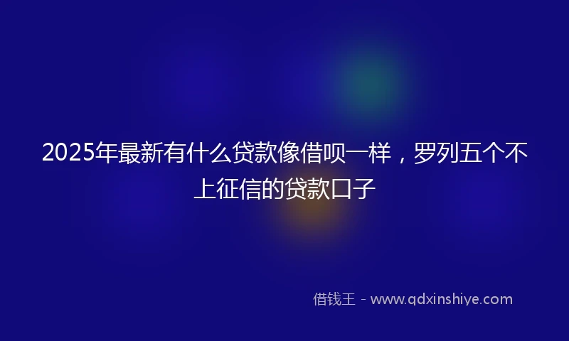 2025年最新有什么贷款像借呗一样，罗列五个不上征信的贷款口子