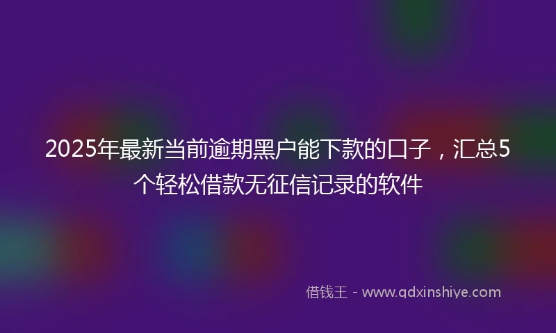 2025年最新当前逾期黑户能下款的口子，汇总5个轻松借款无征信记录的软件