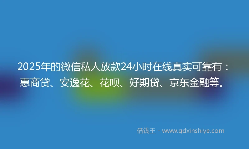 2025年的微信私人放款24小时在线真实可靠有：惠商贷、安逸花、花呗、好期贷、京东金融等。