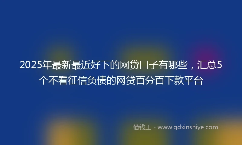 2025年最新最近好下的网贷口子有哪些，汇总5个不看征信负债的网贷百分百下款平台