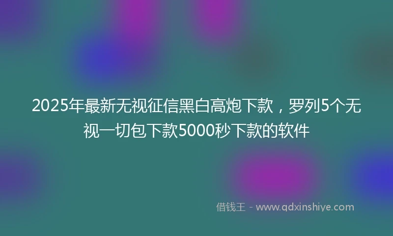 2025年最新无视征信黑白高炮下款，罗列5个无视一切包下款5000秒下款的软件