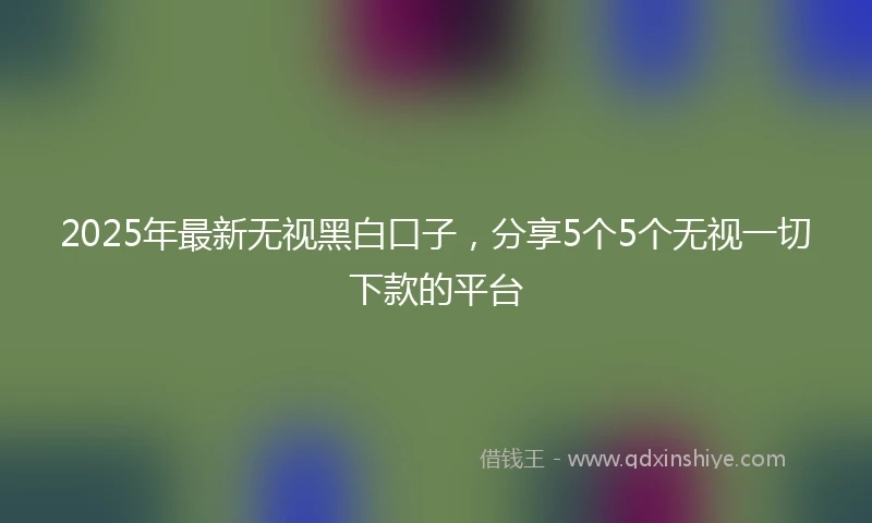 2025年最新无视黑白口子，分享5个5个无视一切下款的平台