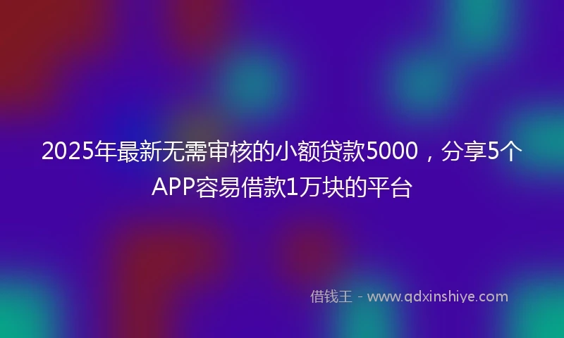 2025年最新无需审核的小额贷款5000，分享5个APP容易借款1万块的平台