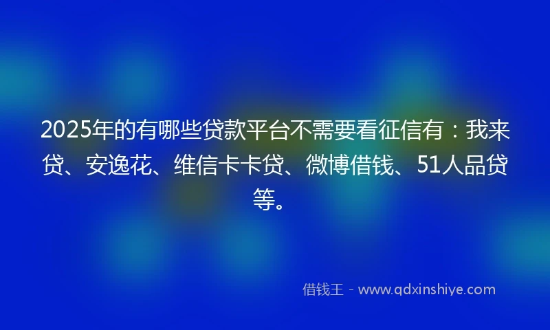 2025年的有哪些贷款平台不需要看征信有：我来贷、安逸花、维信卡卡贷、微博借钱、51人品贷等。