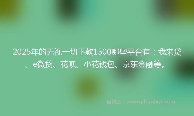 2025年的无视一切下款1500哪些平台有：我来贷、e微贷、花呗、小花钱包、京东金融等。