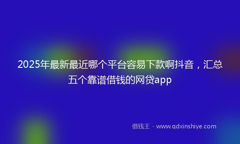 2025年最新最近哪个平台容易下款啊抖音，汇总五个靠谱借钱的网贷app