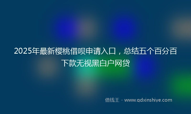 2025年最新樱桃借呗申请入口，总结五个百分百下款无视黑白户网贷