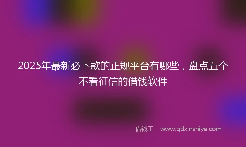 2025年最新必下款的正规平台有哪些，盘点五个不看征信的借钱软件