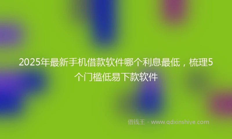 2025年最新手机借款软件哪个利息最低，梳理5个门槛低易下款软件