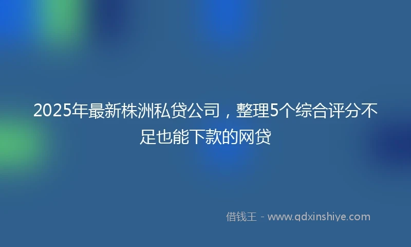 2025年最新株洲私贷公司，整理5个综合评分不足也能下款的网贷