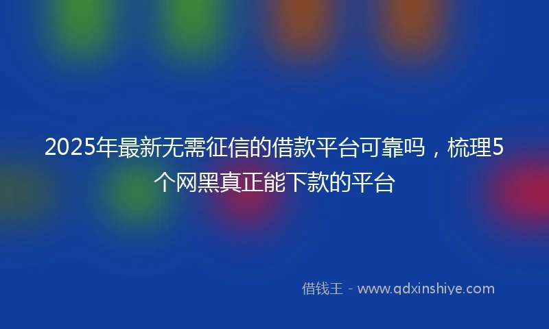 2025年最新无需征信的借款平台可靠吗，梳理5个网黑真正能下款的平台