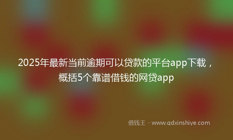 2025年最新当前逾期可以贷款的平台app下载，概括5个靠谱借钱的网贷app