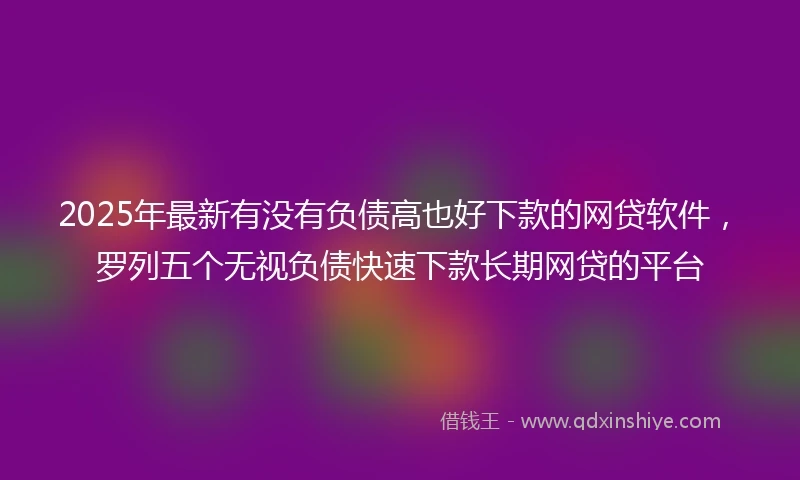 2025年最新有没有负债高也好下款的网贷软件，罗列五个无视负债快速下款长期网贷的平台