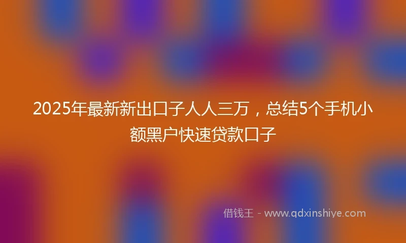 2025年最新新出口子人人三万，总结5个手机小额黑户快速贷款口子