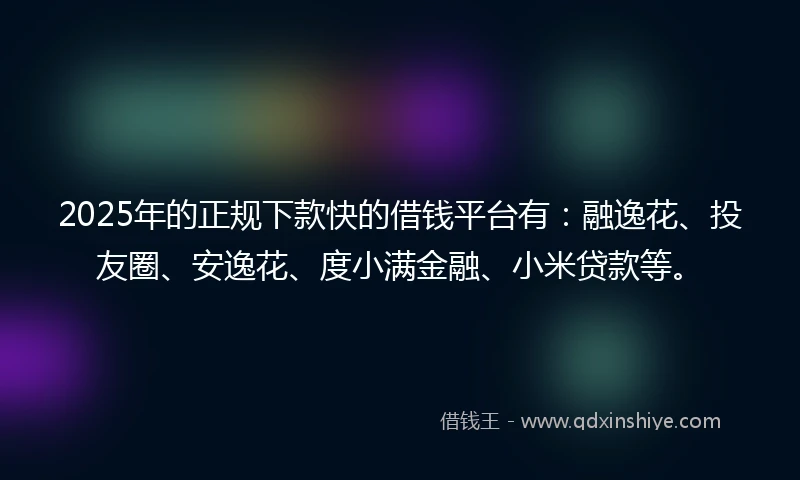 2025年的正规下款快的借钱平台有：融逸花、投友圈、安逸花、度小满金融、小米贷款等。