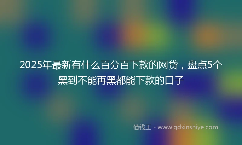 2025年最新有什么百分百下款的网贷，盘点5个黑到不能再黑都能下款的口子