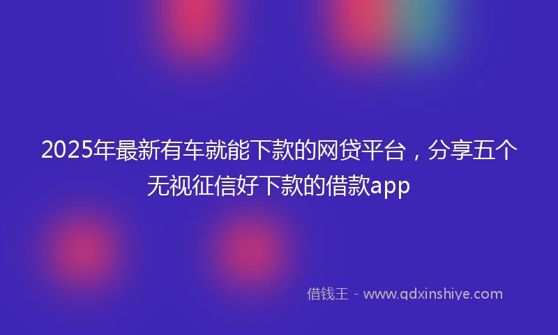 2025年最新有车就能下款的网贷平台，分享五个无视征信好下款的借款app