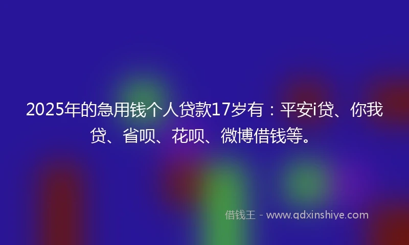 2025年的急用钱个人贷款17岁有：平安i贷、你我贷、省呗、花呗、微博借钱等。
