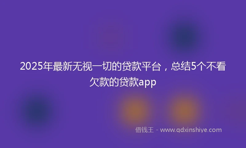 2025年最新无视一切的贷款平台，总结5个不看欠款的贷款app